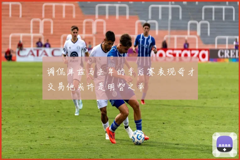 调侃库兹马去年的季后赛表现奇才交易他或许是明智之举