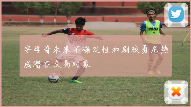 字母哥未来不确定性加剧狼勇尼热成潜在交易对象