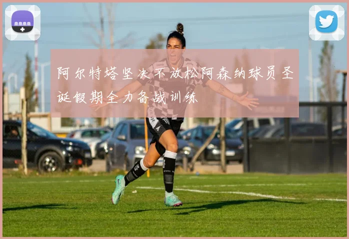 阿尔特塔坚决不放松阿森纳球员圣诞假期全力备战训练