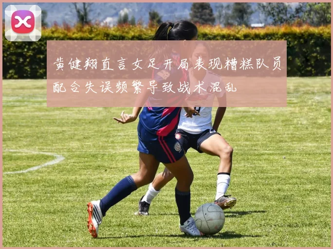 黄健翔直言女足开局表现糟糕队员配合失误频繁导致战术混乱