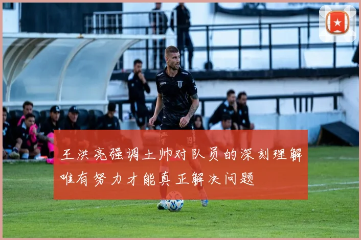 王洪亮强调土帅对队员的深刻理解唯有努力才能真正解决问题