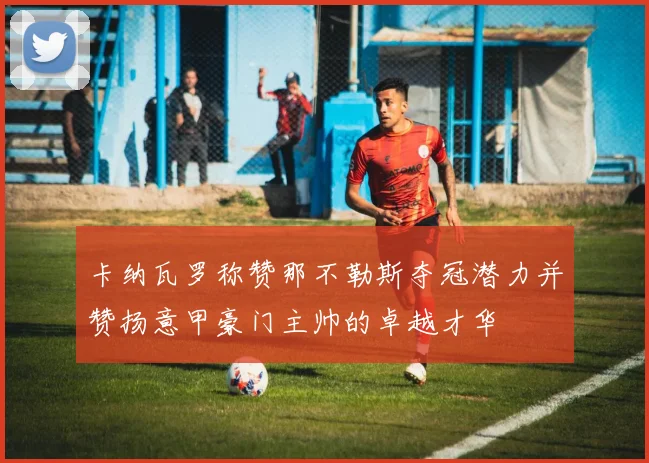卡纳瓦罗称赞那不勒斯夺冠潜力并赞扬意甲豪门主帅的卓越才华